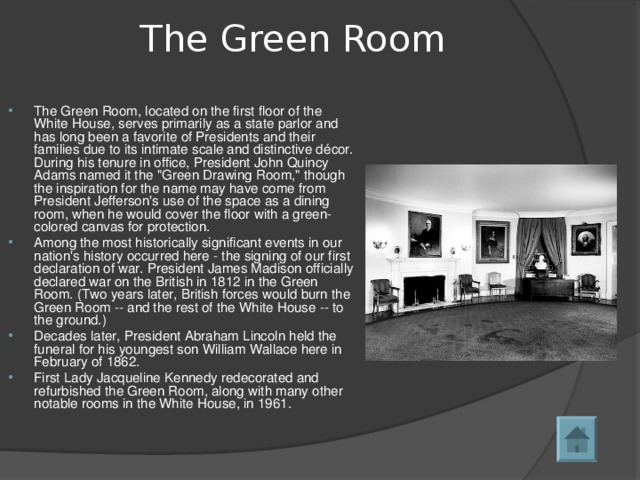 The Green Room   The Green Room, located on the first floor of the White House, serves primarily as a state parlor and has long been a favorite of Presidents and their families due to its intimate scale and distinctive décor. During his tenure in office, President John Quincy Adams named it the 