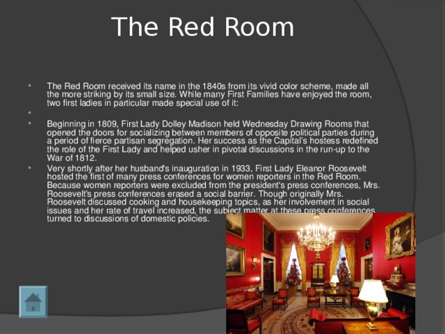 The Red Room   The Red Room received its name in the 1840s from its vivid color scheme, made all the more striking by its small size. While many First Families have enjoyed the room, two first ladies in particular made special use of it:    Beginning in 1809, First Lady Dolley Madison held Wednesday Drawing Rooms that opened the doors for socializing between members of opposite political parties during a period of fierce partisan segregation. Her success as the Capital’s hostess redefined the role of the First Lady and helped usher in pivotal discussions in the run-up to the War of 1812. Very shortly after her husband's inauguration in 1933, First Lady Eleanor Roosevelt hosted the first of many press conferences for women reporters in the Red Room. Because women reporters were excluded from the president's press conferences, Mrs. Roosevelt's press conferences erased a social barrier. Though originally Mrs. Roosevelt discussed cooking and housekeeping topics, as her involvement in social issues and her rate of travel increased, the subject matter at these press conferences turned to discussions of domestic policies.  