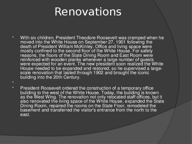 Renovations   With six children, President Theodore Roosevelt was cramped when he moved into the White House on September 27, 1901 following the death of President William McKinley. Office and living space were mostly confined to the second floor of the White House. For safety reasons, the floors of the State Dining Room and East Room were reinforced with wooden planks whenever a large number of guests were expected for an event. The new president soon realized the White House needed to be expanded and restored, so he supervised a large-scale renovation that lasted through 1902 and brought the iconic building into the 20th Century.   President Roosevelt ordered the construction of a temporary office building to the west of the White House. Today, the building is known as the West Wing. The renovation not only relocated staff offices, but it also renovated the living space of the White House, expanded the State Dining Room, repaired the rooms on the State Floor, remodeled the basement and transferred the visitor's entrance from the north to the east.  
