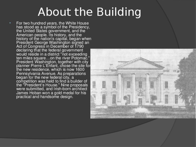 About the Building   For two hundred years, the White House has stood as a symbol of the Presidency, the United States government, and the American people. Its history, and the history of the nation's capital, began when President George Washington signed an Act of Congress in December of 1790 declaring that the federal government would reside in a district 