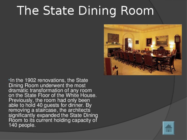 The State Dining Room   In the 1902 renovations, the State Dining Room underwent the most dramatic transformation of any room on the State Floor of the White House. Previously, the room had only been able to hold 40 guests for dinner. By removing a staircase, the architects significantly expanded the State Dining Room to its current holding capacity of 140 people.  