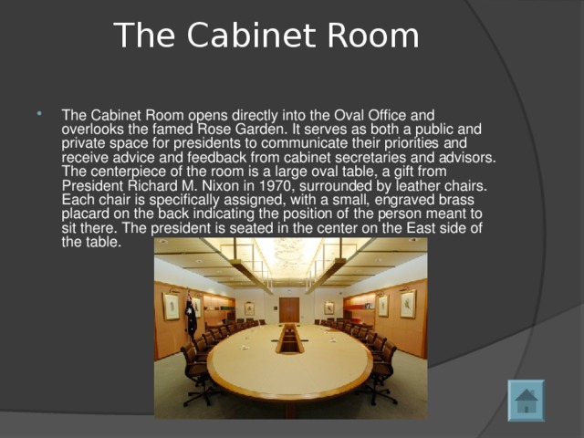 The Cabinet Room   The Cabinet Room opens directly into the Oval Office and overlooks the famed Rose Garden. It serves as both a public and private space for presidents to communicate their priorities and receive advice and feedback from cabinet secretaries and advisors. The centerpiece of the room is a large oval table, a gift from President Richard M. Nixon in 1970, surrounded by leather chairs. Each chair is specifically assigned, with a small, engraved brass placard on the back indicating the position of the person meant to sit there. The president is seated in the center on the East side of the table.  