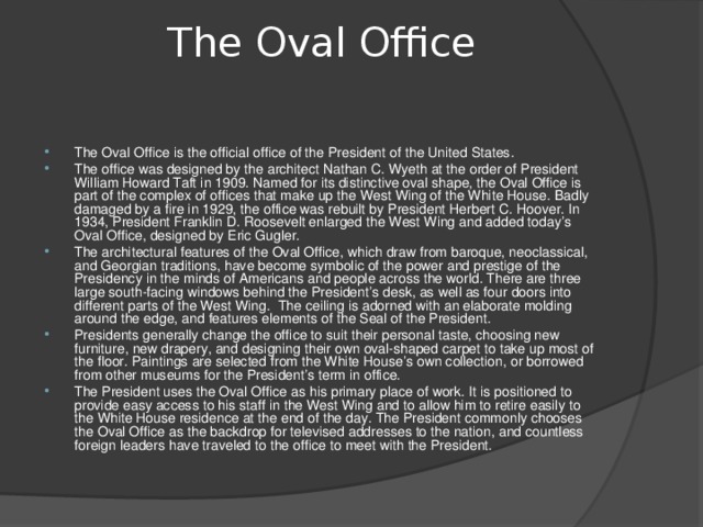 The Oval Office   The Oval Office is the official office of the President of the United States. The office was designed by the architect Nathan C. Wyeth at the order of President William Howard Taft in 1909. Named for its distinctive oval shape, the Oval Office is part of the complex of offices that make up the West Wing of the White House. Badly damaged by a fire in 1929, the office was rebuilt by President Herbert C. Hoover. In 1934, President Franklin D. Roosevelt enlarged the West Wing and added today’s Oval Office, designed by Eric Gugler. The architectural features of the Oval Office, which draw from baroque, neoclassical, and Georgian traditions, have become symbolic of the power and prestige of the Presidency in the minds of Americans and people across the world. There are three large south-facing windows behind the President’s desk, as well as four doors into different parts of the West Wing.  The ceiling is adorned with an elaborate molding around the edge, and features elements of the Seal of the President. Presidents generally change the office to suit their personal taste, choosing new furniture, new drapery, and designing their own oval-shaped carpet to take up most of the floor. Paintings are selected from the White House’s own collection, or borrowed from other museums for the President’s term in office. The President uses the Oval Office as his primary place of work. It is positioned to provide easy access to his staff in the West Wing and to allow him to retire easily to the White House residence at the end of the day. The President commonly chooses the Oval Office as the backdrop for televised addresses to the nation, and countless foreign leaders have traveled to the office to meet with the President.  