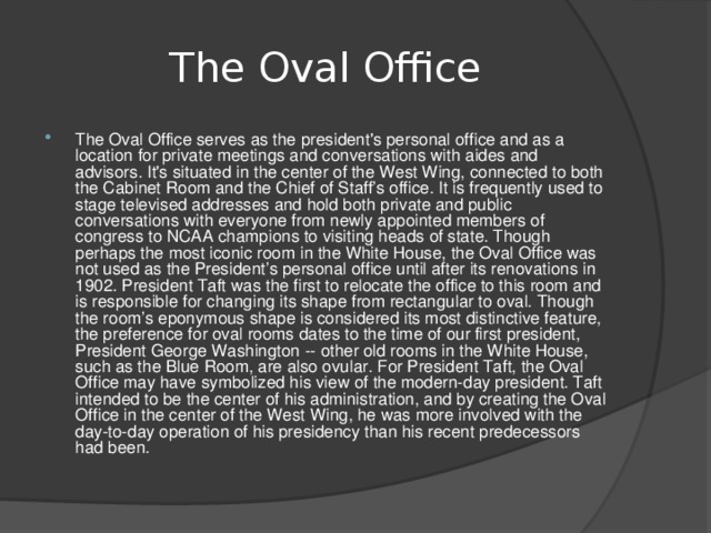    The Oval Office   The Oval Office serves as the president's personal office and as a location for private meetings and conversations with aides and advisors. It's situated in the center of the West Wing, connected to both the Cabinet Room and the Chief of Staff’s office. It is frequently used to stage televised addresses and hold both private and public conversations with everyone from newly appointed members of congress to NCAA champions to visiting heads of state. Though perhaps the most iconic room in the White House, the Oval Office was not used as the President’s personal office until after its renovations in 1902. President Taft was the first to relocate the office to this room and is responsible for changing its shape from rectangular to oval. Though the room’s eponymous shape is considered its most distinctive feature, the preference for oval rooms dates to the time of our first president, President George Washington -- other old rooms in the White House, such as the Blue Room, are also ovular. For President Taft, the Oval Office may have symbolized his view of the modern-day president. Taft intended to be the center of his administration, and by creating the Oval Office in the center of the West Wing, he was more involved with the day-to-day operation of his presidency than his recent predecessors had been. 