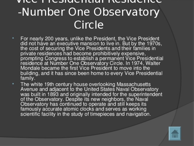 Vice Presidential Residence -Number One Observatory Circle   For nearly 200 years, unlike the President, the Vice President did not have an executive mansion to live in. But by the 1970s, the cost of securing the Vice Presidents and their families in private residences had become prohibitively expensive, prompting Congress to establish a permanent Vice Presidential residence at Number One Observatory Circle. In 1974, Walter Mondale became the first Vice President to move into the building, and it has since been home to every Vice Presidential family.   The white 19th century house overlooking Massachusetts Avenue and adjacent to the United States Naval Observatory was built in 1893 and originally intended for the superintendent of the Observatory. Despite its new neighbors, the Naval Observatory has continued to operate and still keeps its famously accurate atomic clocks and serves as working scientific facility in the study of timepieces and navigation.  