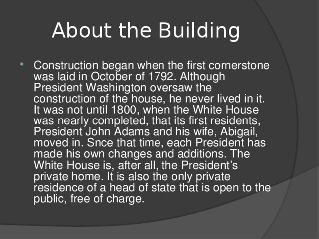 About the Building Construction began when the first cornerstone was laid in October of 1792. Although President Washington oversaw the construction of the house, he never lived in it. It was not until 1800, when the White House was nearly completed, that its first residents, President John Adams and his wife, Abigail, moved in. Snce that time, each President has made his own changes and additions. The White House is, after all, the President’s private home. It is also the only private residence of a head of state that is open to the public, free of charge.  