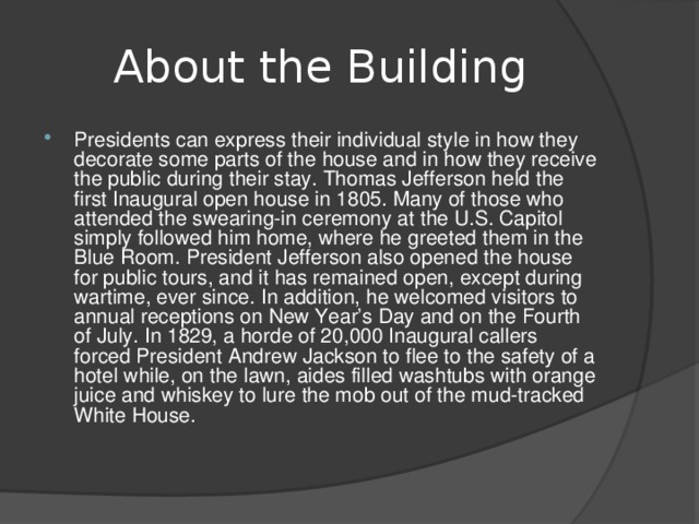 About the Building Presidents can express their individual style in how they decorate some parts of the house and in how they receive the public during their stay. Thomas Jefferson held the first Inaugural open house in 1805. Many of those who attended the swearing-in ceremony at the U.S. Capitol simply followed him home, where he greeted them in the Blue Room. President Jefferson also opened the house for public tours, and it has remained open, except during wartime, ever since. In addition, he welcomed visitors to annual receptions on New Year’s Day and on the Fourth of July. In 1829, a horde of 20,000 Inaugural callers forced President Andrew Jackson to flee to the safety of a hotel while, on the lawn, aides filled washtubs with orange juice and whiskey to lure the mob out of the mud-tracked White House.  