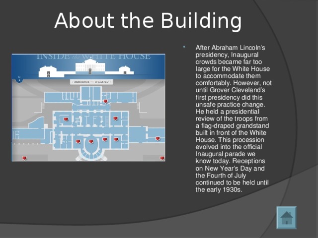 About the Building After Abraham Lincoln’s presidency, Inaugural crowds became far too large for the White House to accommodate them comfortably. However, not until Grover Cleveland’s first presidency did this unsafe practice change. He held a presidential review of the troops from a flag-draped grandstand built in front of the White House. This procession evolved into the official Inaugural parade we know today. Receptions on New Year’s Day and the Fourth of July continued to be held until the early 1930s.  