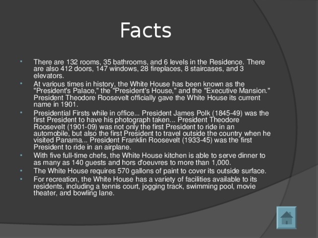 Facts There are 132 rooms, 35 bathrooms, and 6 levels in the Residence. There are also 412 doors, 147 windows, 28 fireplaces, 8 staircases, and 3 elevators. At various times in history, the White House has been known as the 