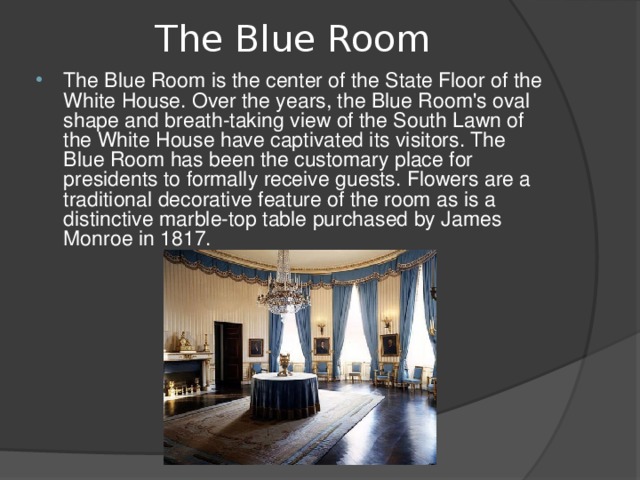 The Blue Room   The Blue Room is the center of the State Floor of the White House. Over the years, the Blue Room's oval shape and breath-taking view of the South Lawn of the White House have captivated its visitors. The Blue Room has been the customary place for presidents to formally receive guests. Flowers are a traditional decorative feature of the room as is a distinctive marble-top table purchased by James Monroe in 1817.  