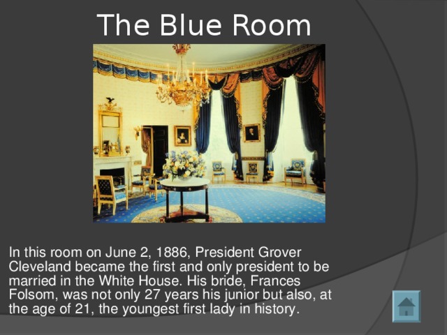 The Blue Room   In this room on June 2, 1886, President Grover Cleveland became the first and only president to be married in the White House. His bride, Frances Folsom, was not only 27 years his junior but also, at the age of 21, the youngest first lady in history. 