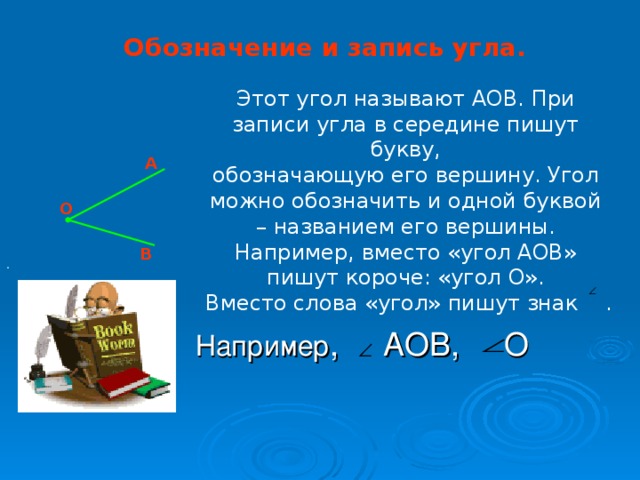 Обозначение и запись угла. Этот угол называют АОВ. При записи угла в середине пишут букву, обозначающую его вершину. Угол можно обозначить и одной буквой – названием его вершины. Например, вместо «угол АОВ» пишут короче: «угол О».  Вместо слова «угол» пишут знак . А О В .  Например , АОВ, О