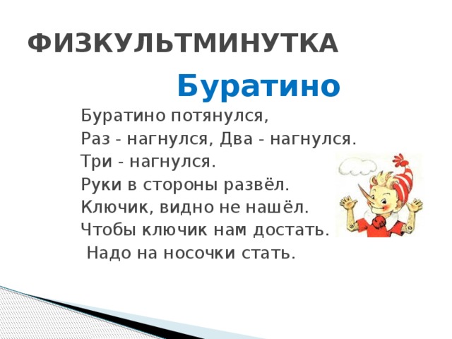ФИЗКУЛЬТМИНУТКА Буратино Буратино потянулся,  Раз - нагнулся, Два - нагнулся. Три - нагнулся.  Руки в стороны развёл.  Ключик, видно не нашёл. Чтобы ключик нам достать.  Надо на носочки стать.  Буратино потянулся,   Руки тянем вверх .   Раз - нагнулся, Два - нагнулся. Три - нагнулся.   Наклон головы вперёд. Руки и голову держим на весу. (Движения повторяем 3 раза).   Руки в стороны развёл.   Руки разводят в стороны.   Ключик, видно не нашёл.   Сжимаем пальцы правой руки в кулачок, указательный выпрямлен. Производить движения рукой влево-вправо, как маятник часов.   Чтобы ключик нам достать.  Надо на носочки стать.   Поднимаются на носочках и тянут руки вверх.    