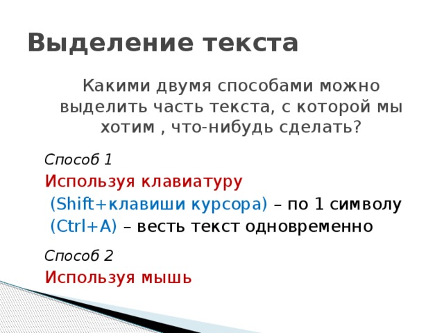 Выделение текста Какими двумя способами можно выделить часть текста, с которой мы хотим , что-нибудь сделать?  Способ 1 Используя клавиатуру  (Shift+клавиши курсора) – по 1 символу  (Ctrl+А) – весть текст одновременно Способ 2 Используя мышь 