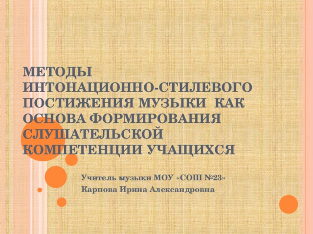 МЕТОДЫ  ИНТОНАЦИОННО-СТИЛЕВОГО ПОСТИЖЕНИЯ МУЗЫКИ КАК ОСНОВА ФОРМИРОВАНИЯ СЛУШАТЕЛЬСКОЙ КОМПЕТЕНЦИИ УЧАЩИХСЯ Учитель музыки МОУ «СОШ №23» Карпова Ирина Александровна 