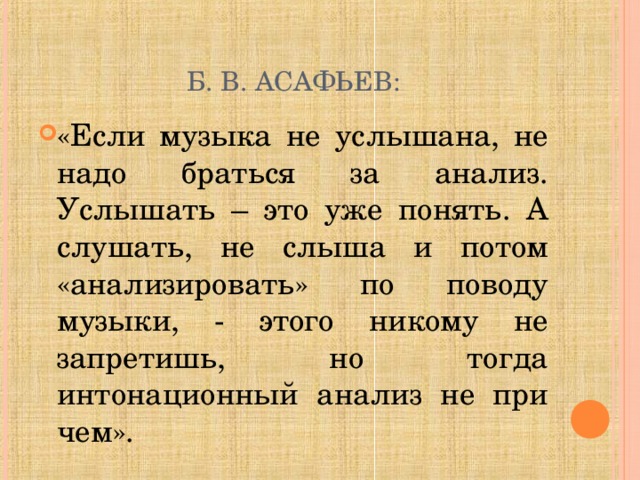 Б. В. АСАФЬЕВ: «Если музыка не услышана, не надо браться за анализ. Услышать – это уже понять. А слушать, не слыша и потом «анализировать» по поводу музыки, - этого никому не запретишь, но тогда интонационный анализ не при чем». 