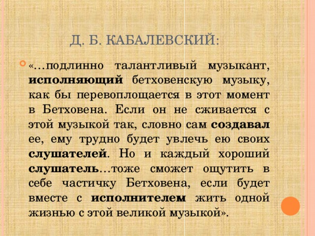 Д. Б. КАБАЛЕВСКИЙ: «…подлинно талантливый музыкант, исполняющий бетховенскую музыку, как бы перевоплощается в этот момент в Бетховена. Если он не сживается с этой музыкой так, словно сам создавал ее, ему трудно будет увлечь ею своих слушателей . Но и каждый хороший слушатель …тоже сможет ощутить в себе частичку Бетховена, если будет вместе с исполнителем жить одной жизнью с этой великой музыкой». 