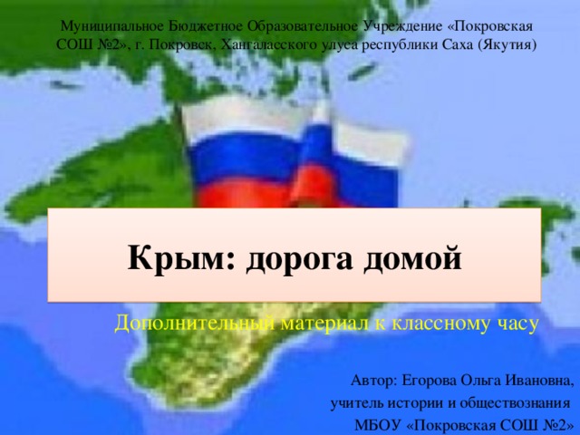 Муниципальное Бюджетное Образовательное Учреждение «Покровская СОШ №2», г. Покровск, Хангаласского улуса республики Саха (Якутия) Крым: дорога домой Дополнительный материал к классному часу Автор: Егорова Ольга Ивановна, учитель истории и обществознания МБОУ «Покровская СОШ №2» 
