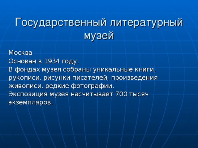 Государственный литературный музей Москва Основан в 1934 году. В фондах музея собраны уникальные книги, рукописи, рисунки писателей, произведения живописи, редкие фотографии. Экспозиция музея насчитывает 700 тысяч экземпляров. 