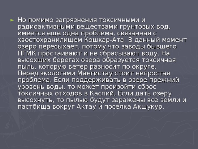 Но помимо загрязнения токсичными и радиоактивными веществами грунтовых вод, имеется еще одна проблема, связанная с хвостохранилищем Кошкар-Ата. В данный момент озеро пересыхает, потому что заводы бывшего ПГМК простаивают и не сбрасывают воду. На высохших берегах озера образуется токсичная пыль, которую ветер разносит по округе.  Перед экологами Мангистау стоит непростая проблема. Если поддерживать в озере прежний уровень воды, то может произойти сброс токсичных отходов в Каспий. Если дать озеру высохнуть, то пылью будут заражены все земли и пастбища вокруг Актау и поселка Акшукур. 