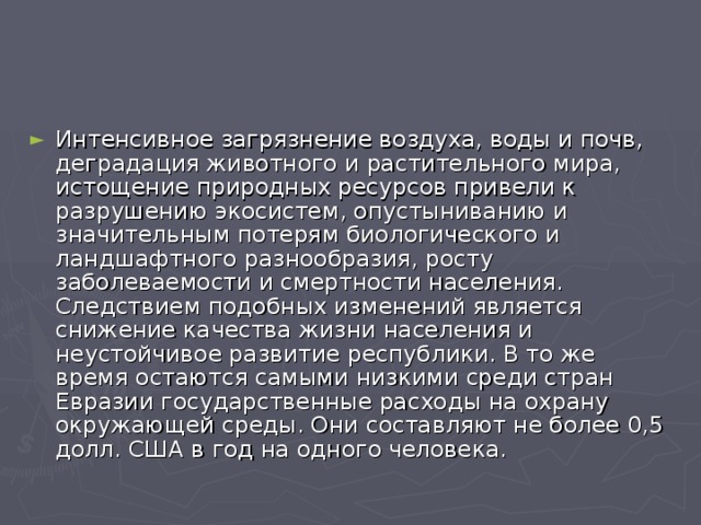 Интенсивное загрязнение воздуха, воды и почв, деградация животного и растительного мира, истощение природных ресурсов привели к разрушению экосистем, опустыниванию и значительным потерям биологического и ландшафтного разнообразия, росту заболеваемости и смертности населения. Следствием подобных изменений является снижение качества жизни населения и неустойчивое развитие республики. В то же время остаются самыми низкими среди стран Евразии государственные расходы на охрану окружающей среды. Они составляют не более 0,5 долл. США в год на одного человека. 
