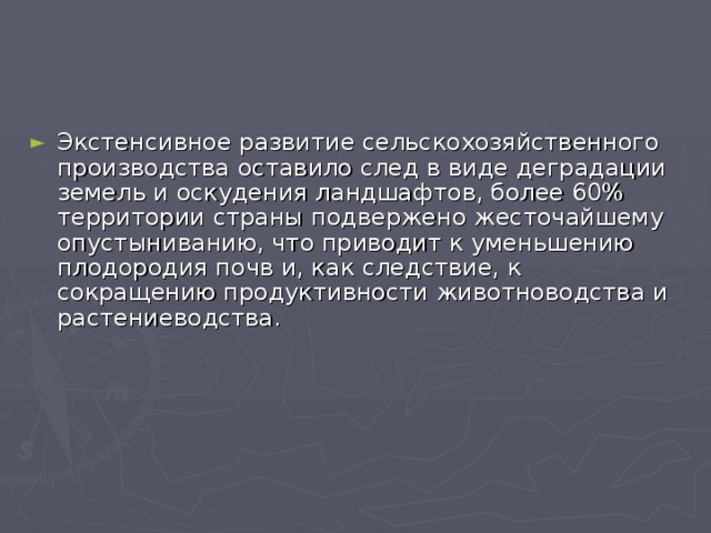 Экстенсивное развитие сельскохозяйственного производства оставило след в виде деградации земель и оскудения ландшафтов, более 60% территории страны подвержено жесточайшему опустыниванию, что приводит к уменьшению плодородия почв и, как следствие, к сокращению продуктивности животноводства и растениеводства.  