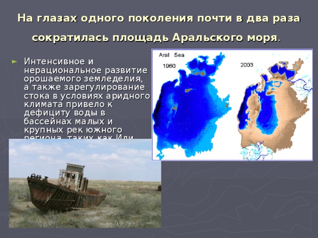 На глазах одного поколения почти в два раза сократилась площадь Аральского моря .  Интенсивное и нерациональное развитие орошаемого земледелия, а также зарегулирование стока в условиях аридного климата привело к дефициту воды в бассейнах малых и крупных рек южного региона, таких как Или, Сырдарья и др. 
