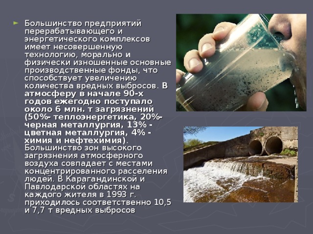 Большинство предприятий перерабатывающего и энергетического комплексов имеет несовершенную технологию, морально и физически изношенные основные производственные фонды, что способствует увеличению количества вредных выбросов.  В атмосферу в начале 90-х годов ежегодно поступало около 6 млн. т загрязнений (50%- теплоэнергетика, 20%-черная металлургия, 13% - цветная металлургия, 4% - химия и нефтехимия) . Большинство зон высокого загрязнения атмосферного воздуха совпадает с местами концентрированного расселения людей. В Карагандинской и Павлодарской областях на каждого жителя в 1993 г. приходилось соответственно 10,5 и 7,7 т вредных выбросов 