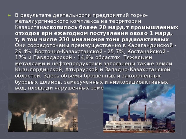 В результате деятельности предприятий горно-металлургического комплекса на территории Казахстана скопилось более 20 млрд.т промышленных отходов при ежегодном поступлении около 1 млрд. т, в том числе 230 миллионов тонн радиоактивных . Они сосредоточены преимущественно в Карагандинской - 29,4%, Восточно-Казахстанской - 25,7%, Костанайской - 17% и Павлодарской - 14,6% областях. Тяжелыми металлами и нефтепродуктами загрязнены также земли Кызылординской, Атырауской и Западно-Казахстанской областей. Здесь объемы брошенных и захороненных буровых шламов, замазученных и низкорадиоактивных вод, площади нарушенных земель трудно поддаются оценке.  