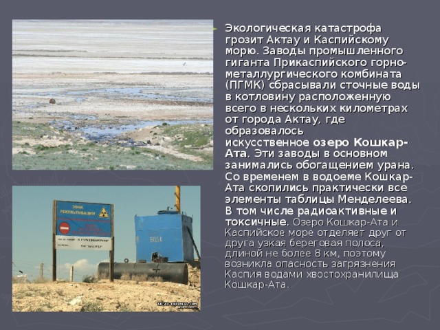 Экологическая катастрофа грозит Актау и Каспийскому морю. Заводы промышленного гиганта Прикаспийского горно-металлургического комбината (ПГМК) сбрасывали сточные воды в котловину расположенную всего в нескольких километрах от города Актау, где образовалось искусственное  озеро Кошкар-Ата . Эти заводы в основном занимались обогащением урана. Со временем в водоеме Кошкар-Ата скопились практически все элементы таблицы Менделеева. В том числе радиоактивные и токсичные. Озеро Кошкар-Ата и Каспийское море отделяет друг от друга узкая береговая полоса, длиной не более 8 км, поэтому возникла опасность загрязнения Каспия водами хвостохранилища Кошкар-Ата. 