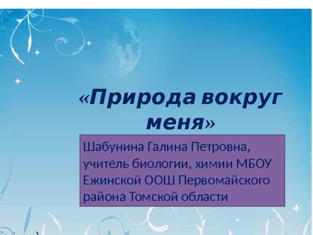 «Природа вокруг меня» Шабунина Галина Петровна, учитель биологии, химии МБОУ Ежинской ООШ Первомайского района Томской области 