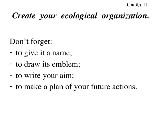 Слайд 11 Create your ecological organization. Don’t forget: to give it a name; to draw its emblem; to write your aim; to make a plan of your future actions. 