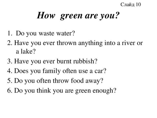 Слайд 10 How green are you? Do you waste water? 2. Have you ever thrown anything into a river or a lake? 3. Have you ever burnt rubbish? 4. Does you family often use a car? 5. Do you often throw food away? 6. Do you think you are green enough? 