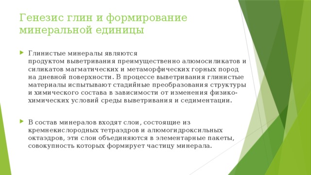 Генезис глин и формирование минеральной единицы Глинистые минералы являются продуктом выветривания преимущественно алюмосиликатов и силикатов магматических и метаморфических горных пород на дневной поверхности. В процессе выветривания глинистые материалы испытывают стадийные преобразования структуры и химического состава в зависимости от изменения физико-химических условий среды выветривания и седиментации. В состав минералов входят слои, состоящие из кремнекислородных тетраэдров и алюмогидроксильных октаэдров, эти слои объединяются в элементарные пакеты, совокупность которых формирует частицу минерала. 