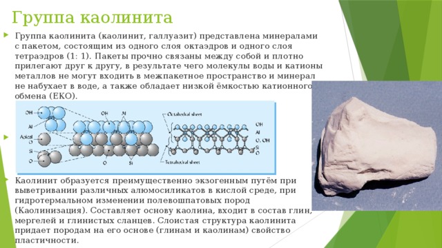 Группа каолинита Группа каолинита (каолинит, галлуазит) представлена минералами c пакетом, состоящим из одного слоя октаэдров и одного слоя тетраэдров (1: 1). Пакеты прочно связаны между собой и плотно прилегают друг к другу, в результате чего молекулы воды и катионы металлов не могут входить в межпакетное пространство и минерал не набухает в воде, а также обладает низкой ёмкостью катионного обмена (ЕКО). Каолинит образуется преимущественно экзогенным путём при выветривании различных алюмосиликатов в кислой среде, при гидротермальном изменении полевошпатовых пород (Каолинизация). Составляет основу каолина, входит в состав глин, мергелей и глинистых сланцев. Слоистая структура каолинита придает породам на его основе (глинам и каолинам) свойство пластичности. 