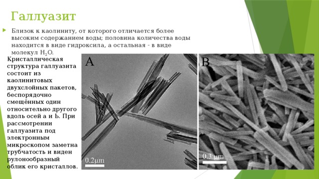 Галлуазит Близок к каолиниту, от которого отличается более высоким содержанием воды; половина количества воды находится в виде гидроксила, а остальная - в виде молекул H 2 O. Кристаллическая структура галлуазита состоит из каолинитовых двухслойных пакетов, беспорядочно смещённых один относительно другого вдоль осей а и Ь. При рассмотрении галлуазита под электронным микроскопом заметна трубчатость и виден рулонообразный облик его кристаллов. 