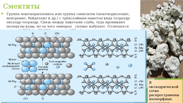 Смектиты Группа монтмориллонита или группа смектитов (монтмориллонит, нонтронит, бейделлит и др.) с трёхслойным пакетом вида тетраэдр-октаэдр-тетраэдр. Связь между пакетами слаба, туда проникают молекулы воды, из-за чего минерал сильно набухает. Отличается высокой ЕКО (до 80-120 мг-экв на 100 г.). В октаэдрической сетке распространены изоморфные замещения 