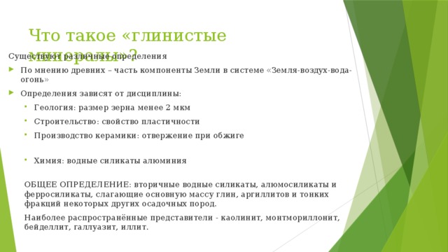 Что такое «глинистые минералы»? Существуют различные определения По мнению древних – часть компоненты Земли в системе «Земля-воздух-вода-огонь» Определения зависят от дисциплины: Геология: размер зерна менее 2 мкм Строительство: свойство пластичности Производство керамики: отвержение при обжиге Геология: размер зерна менее 2 мкм Строительство: свойство пластичности Производство керамики: отвержение при обжиге Химия: водные силикаты алюминия Химия: водные силикаты алюминия ОБЩЕЕ ОПРЕДЕЛЕНИЕ: вторичные водные силикаты, алюмосиликаты и ферросиликаты, слагающие основную массу глин, аргиллитов и тонких фракций некоторых других осадочных пород. Наиболее распространённые представители - каолинит, монтмориллонит, бейделлит, галлуазит, иллит. 