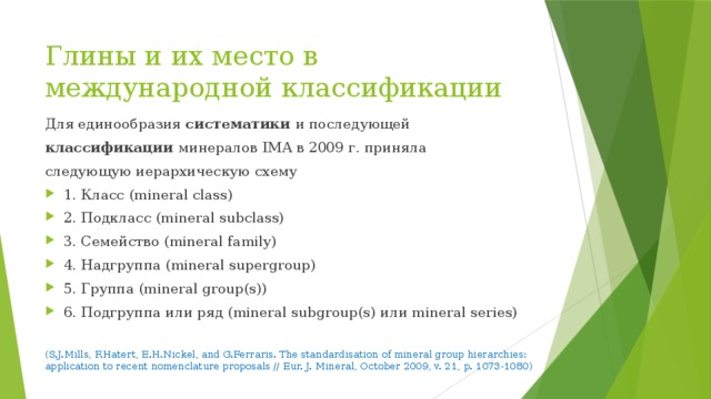 Глины и их место в международной классификации Для единообразия систематики и последующей классификации минералов IMA в 2009 г. приняла следующую иерархическую схему 1. Класс (mineral class) 2. Подкласс (mineral subclass) 3. Семейство (mineral family) 4. Надгруппа (mineral supergroup) 5. Группа (mineral group(s)) 6. Подгруппа или ряд (mineral subgroup(s) или mineral series) (S.J.Mills, F.Hatert, E.H.Nickel, and G.Ferraris. The standardisation of mineral group hierarchies: application to recent nomenclature proposals // Eur. J. Mineral, October 2009, v. 21, p. 1073-1080) 