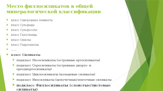 Место филлосиликатов в общей  минералогической классификации   класс Самородные элементы класс Сульфиды класс Сульфосоли класс Галогениды класс Окислы класс Гидроокислы …… класс Силикаты подкласс Несосиликаты (островные ортосиликаты) подкласс Cоросиликаты (островные диорто- и ортодиортосиликаты) подкласс Циклосиликаты (кольцевые силикаты) подкласс Иносиликаты (цепочечные/ленточные силикаты подкласс Филлосиликаты (слоистые/листовые силикаты) подкласс Тектосиликаты (каркасные силикаты) подкласс Несосиликаты (островные ортосиликаты) подкласс Cоросиликаты (островные диорто- и ортодиортосиликаты) подкласс Циклосиликаты (кольцевые силикаты) подкласс Иносиликаты (цепочечные/ленточные силикаты подкласс Филлосиликаты (слоистые/листовые силикаты) подкласс Тектосиликаты (каркасные силикаты) 