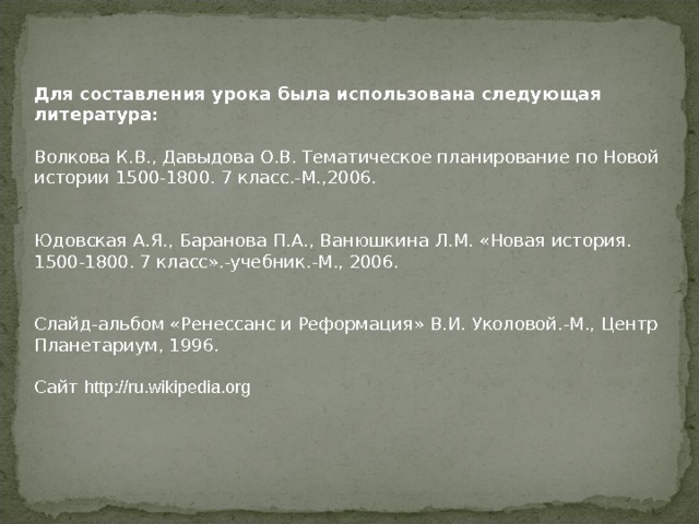Для составления урока была использована следующая литература:   Волкова К.В., Давыдова О.В. Тематическое планирование по Новой истории 1500-1800. 7 класс.-М.,2006.    Юдовская А.Я., Баранова П.А., Ванюшкина Л.М. «Новая история. 1500-1800. 7 класс».-учебник.-М., 2006.    Слайд-альбом «Ренессанс и Реформация» В.И. Уколовой.-М., Центр Планетариум, 1996.  Сайт http://ru.wikipedia.org 