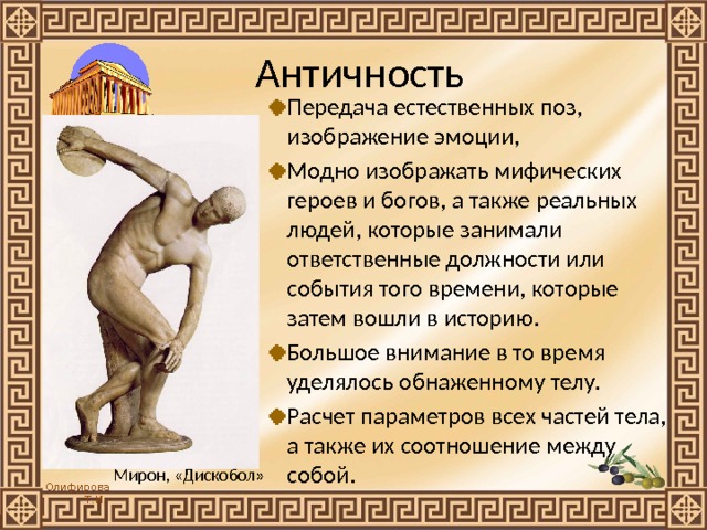 Античность Передача естественных поз, изображение эмоции, Модно изображать мифических героев и богов, а также реальных людей, которые занимали ответственные должности или события того времени, которые затем вошли в историю. Большое внимание в то время уделялось обнаженному телу. Расчет параметров всех частей тела, а также их соотношение между собой. Мирон, «Дискобол» 