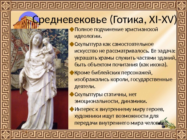 Средневековье (Готика, XI-XV) Полное подчинение христианской идеологии. Скульптура как самостоятельное искусство не рассматривалось. Ее задача: украшать храмы служить частями зданий, быть объектом почитания (как икона).  Кроме библейских персонажей, изображались короли, государственные деятели.  Скульптуры статичны, нет эмоциональности, динамики. Интерес к внутреннему миру героев, художники ищут возможности для передачи внутреннего мира человека.   