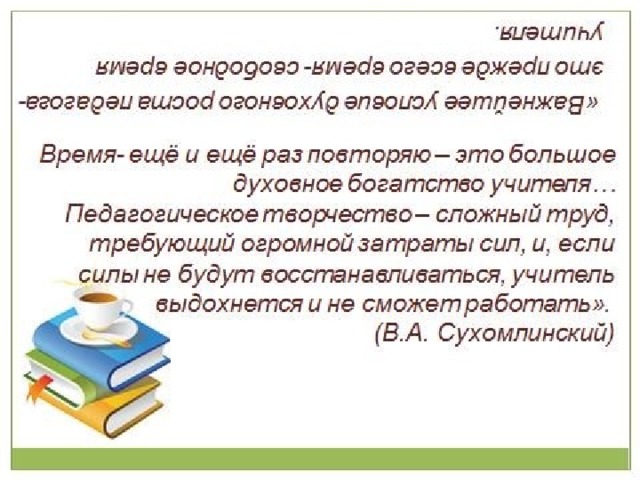   «Важнейшее условие духовного роста педагога- это прежде всего время- свободное время учителя. Время- ещё и ещё раз повторяю – это большое духовное богатство учителя… Педагогическое творчество – сложный труд, требующий огромной затраты сил, и, если силы не будут восстанавливаться, учитель выдохнется и не сможет работать».  (В.А. Сухомлинский) 