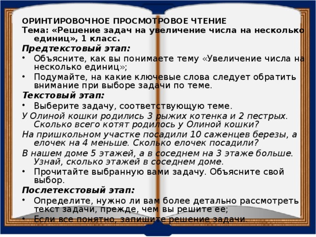 ОРИНТИРОВОЧНОЕ ПРОСМОТРОВОЕ ЧТЕНИЕ Тема: «Решение задач на увеличение числа на несколько единиц», 1 класс. Предтекстовый этап: Объясните, как вы понимаете тему «Увеличение числа на несколько единиц»; Подумайте, на какие ключевые слова следует обратить внимание при выборе задачи по теме. Текстовый этап:  Выберите задачу, соответствующую теме. У Олиной кошки родились 3 рыжих котенка и 2 пестрых. Сколько всего котят родилось у Олиной кошки? На пришкольном участке посадили 10 саженцев березы, а елочек на 4 меньше. Сколько елочек посадили? В нашем доме 5 этажей, а в соседнем на 3 этаже больше. Узнай, сколько этажей в соседнем доме. Прочитайте выбранную вами задачу. Объясните свой выбор. Послетекстовый этап: Определите, нужно ли вам более детально рассмотреть текст задачи, прежде, чем вы решите ее; Если все понятно, запишите решение задачи. 