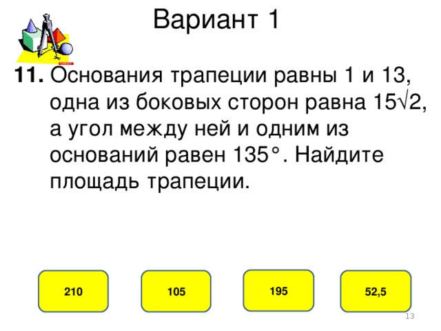 Вариант 1 11. Основания трапеции равны 1 и 13,  одна из боковых сторон равна 15√2,  а угол между ней и одним из  оснований равен 135°. Найдите  площадь трапеции. 195 105 210 52,5  