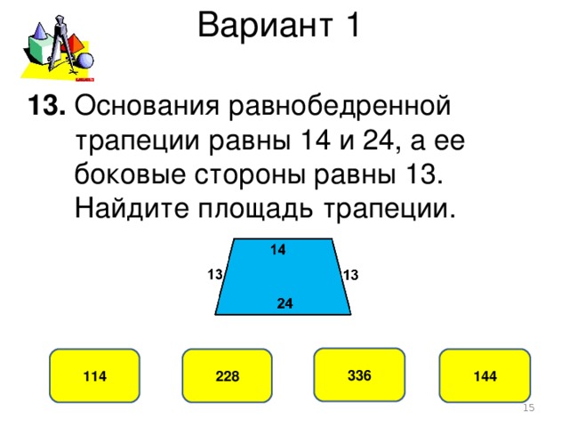 Вариант 1 13. Основания равнобедренной  трапеции равны 14 и 24, а ее  боковые стороны равны 13.  Найдите площадь трапеции. 336 228 114 144  