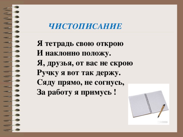 ЧИСТОПИСАНИЕ  Я тетрадь свою открою И наклонно положу. Я, друзья, от вас не скрою Ручку я вот так держу. Сяду прямо, не согнусь, За работу я примусь ! 