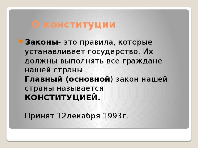 О конституции Законы - это правила, которые устанавливает государство. Их должны выполнять все граждане нашей страны.  Главный (основной ) закон нашей страны называется КОНСТИТУЦИЕЙ.   Принят 12декабря 1993г. 