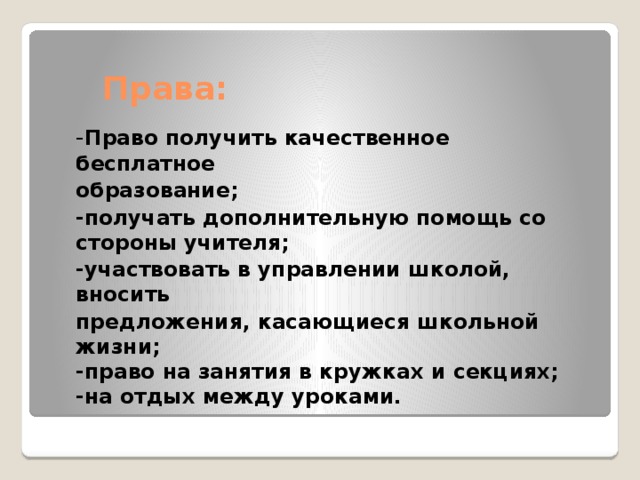 Права: - Право получить качественное бесплатное образование; -получать дополнительную помощь со стороны учителя; -участвовать в управлении школой, вносить предложения, касающиеся школьной жизни;  -право на занятия в кружках и секциях;  -на отдых между уроками. 